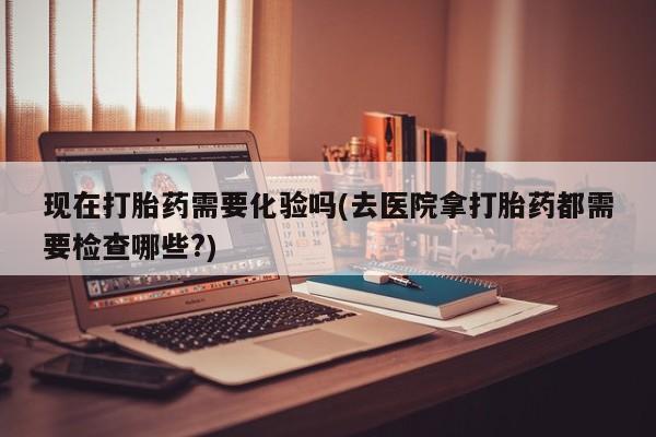 打胎药在线购买现在打胎药需要化验吗(去医院拿打胎药都需要检查哪些?)