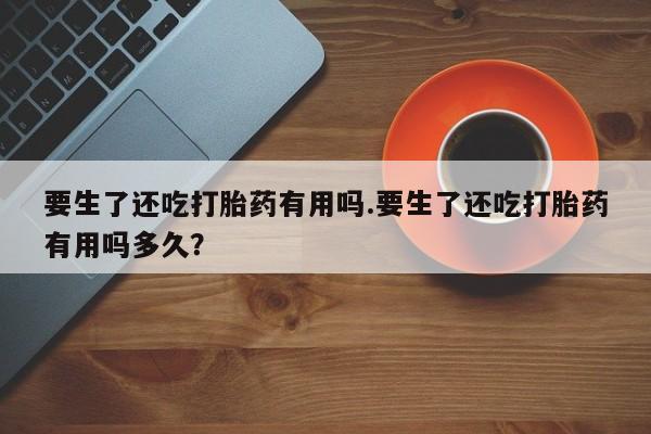 打胎药在线购买要生了还吃打胎药有用吗.要生了还吃打胎药有用吗多久?