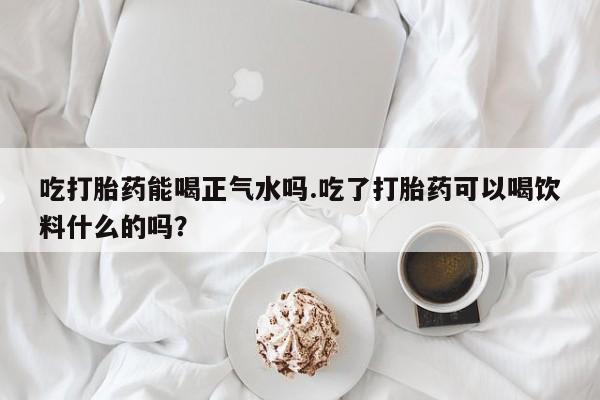 打胎药在线购买吃打胎药能喝正气水吗.吃了打胎药可以喝饮料什么的吗？