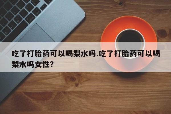打胎药在线购买吃了打胎药可以喝梨水吗.吃了打胎药可以喝梨水吗女性？