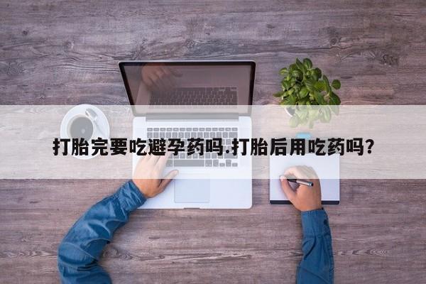 打胎药在线购买打胎完要吃避孕药吗.打胎后用吃药吗？