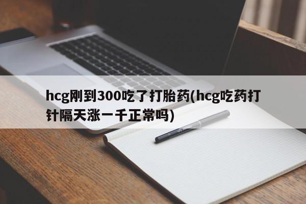 打胎药在线购买hcg刚到300吃了打胎药(hcg吃药打针隔天涨一千正常吗)