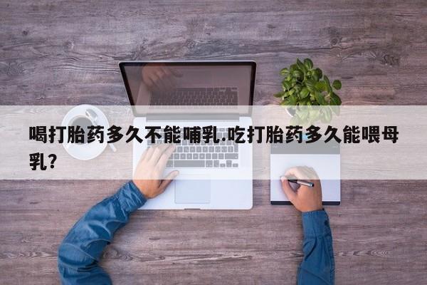 打胎药在线购买喝打胎药多久不能哺乳.吃打胎药多久能喂母乳?