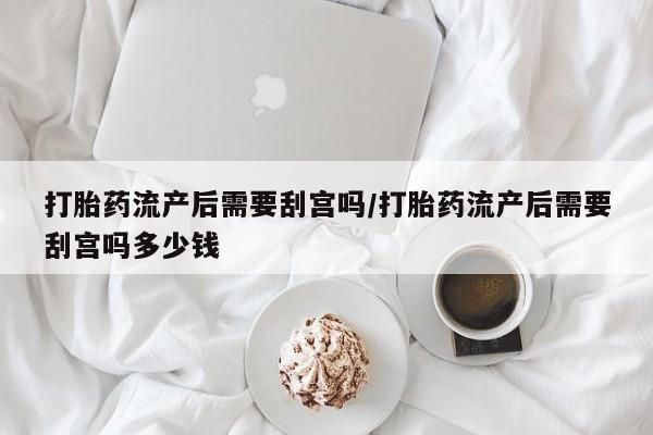 打胎药在线购买打胎药流产后需要刮宫吗/打胎药流产后需要刮宫吗多少钱