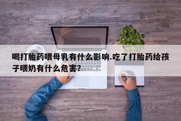 打胎药在线购买喝打胎药喂母乳有什么影响.吃了打胎药给孩子喂奶有什么危害?