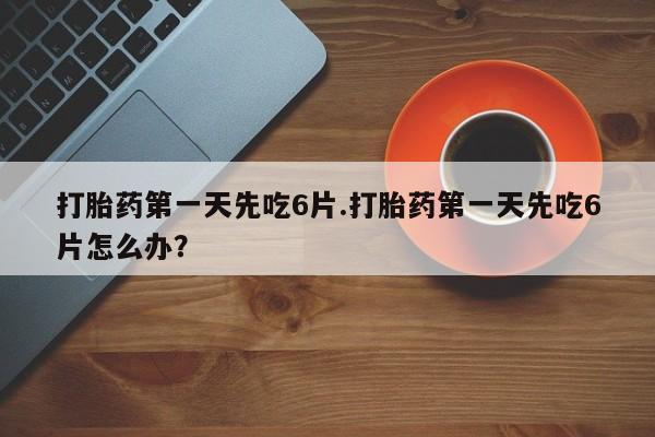 打胎药在线购买打胎药第一天先吃6片.打胎药第一天先吃6片怎么办?