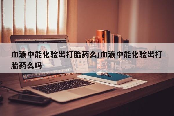 打胎药在线购买血液中能化验出打胎药么/血液中能化验出打胎药么吗