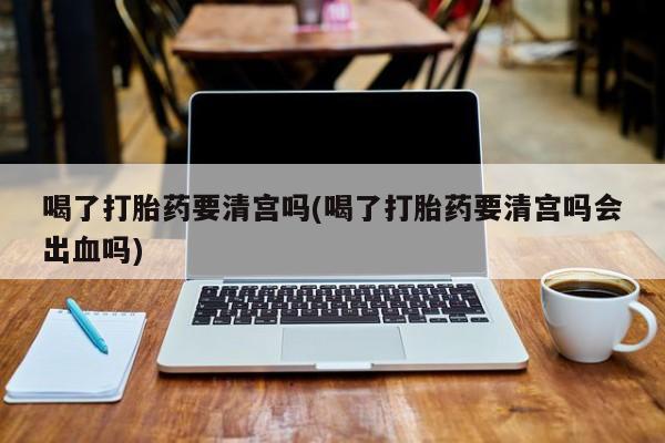 打胎药在线购买喝了打胎药要清宫吗(喝了打胎药要清宫吗会出血吗)