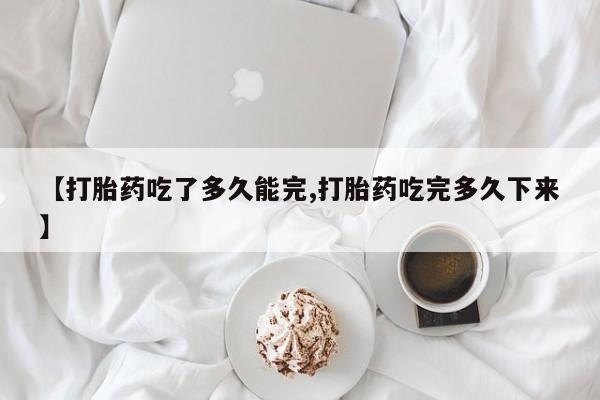 打胎药在线购买【打胎药吃了多久能完,打胎药吃完多久下来】