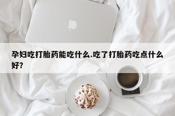 打胎药在线购买孕妇吃打胎药能吃什么.吃了打胎药吃点什么好？