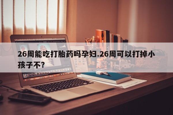 打胎药在线购买26周能吃打胎药吗孕妇.26周可以打掉小孩子不?