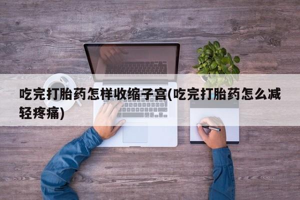 打胎药在线购买吃完打胎药怎样收缩子宫(吃完打胎药怎么减轻疼痛)