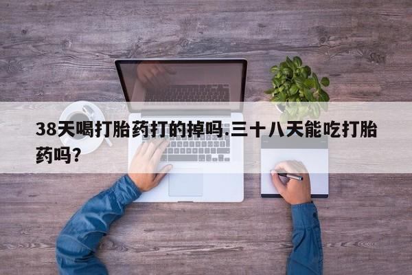 打胎药在线购买38天喝打胎药打的掉吗.三十八天能吃打胎药吗？