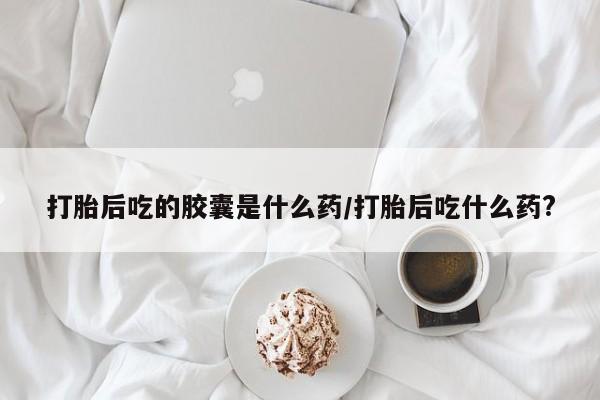 打胎药在线购买打胎后吃的胶囊是什么药/打胎后吃什么药?