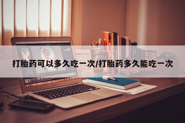 打胎药在线购买打胎药可以多久吃一次/打胎药多久能吃一次