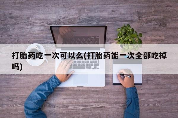 打胎药在线购买打胎药吃一次可以么(打胎药能一次全部吃掉吗)