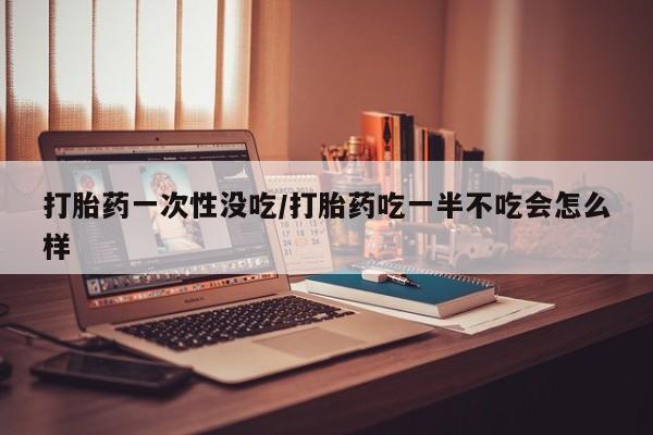 打胎药在线购买打胎药一次性没吃/打胎药吃一半不吃会怎么样