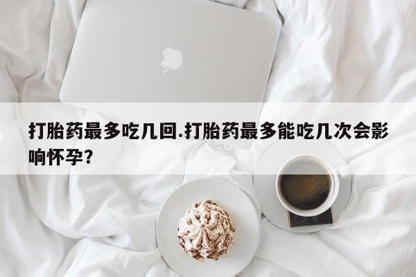 打胎药在线购买打胎药最多吃几回.打胎药最多能吃几次会影响怀孕？