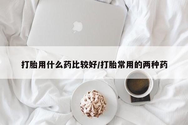 打胎药在线购买打胎用什么药比较好/打胎常用的两种药