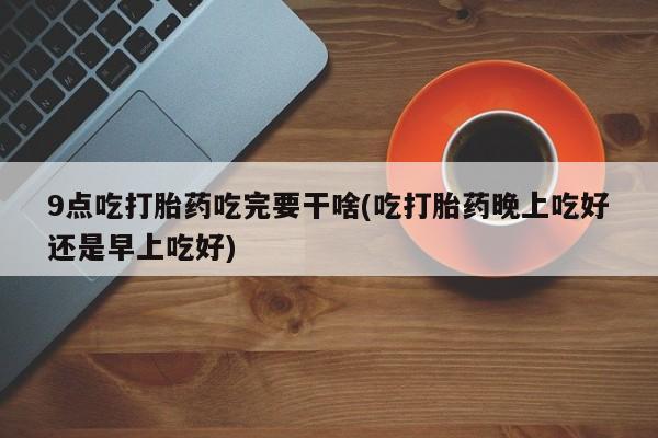 打胎药在线购买9点吃打胎药吃完要干啥(吃打胎药晚上吃好还是早上吃好)