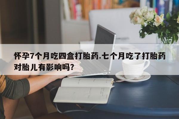 打胎药在线购买怀孕7个月吃四盒打胎药.七个月吃了打胎药对胎儿有影响吗？