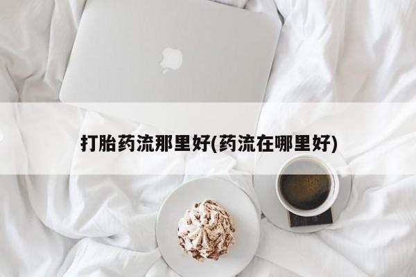 打胎药在线购买打胎药流那里好(药流在哪里好)