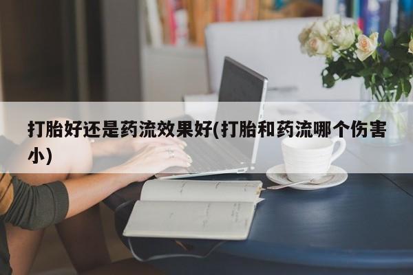 打胎药在线购买打胎好还是药流效果好(打胎和药流哪个伤害小)