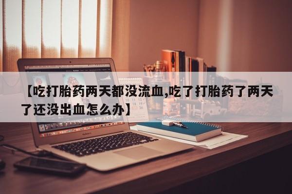 打胎药在线购买【吃打胎药两天都没流血,吃了打胎药了两天了还没出血怎么办】