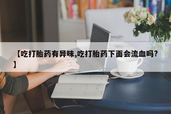 打胎药在线购买【吃打胎药有异味,吃打胎药下面会流血吗?】