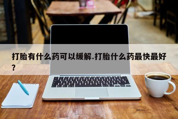 打胎药在线购买打胎有什么药可以缓解.打胎什么药最快最好？