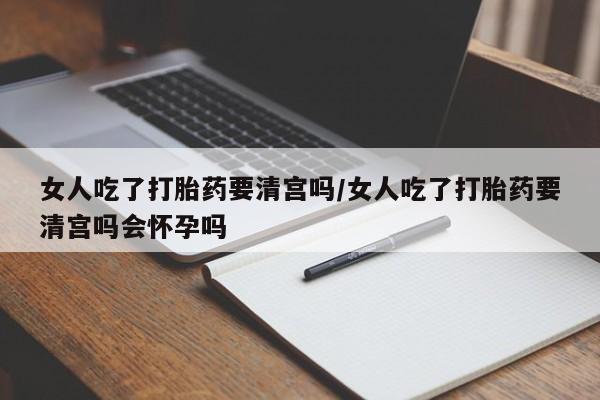 打胎药在线购买女人吃了打胎药要清宫吗/女人吃了打胎药要清宫吗会怀孕吗