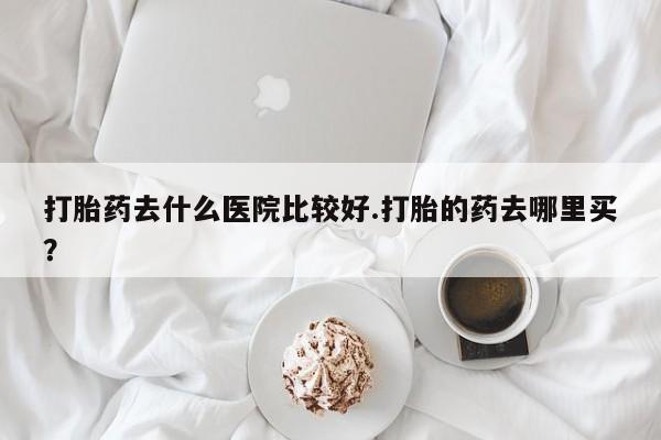 打胎药在线购买打胎药去什么医院比较好.打胎的药去哪里买？