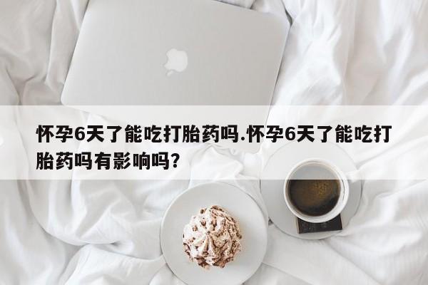 打胎药在线购买怀孕6天了能吃打胎药吗.怀孕6天了能吃打胎药吗有影响吗？