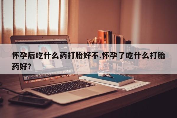 打胎药在线购买怀孕后吃什么药打胎好不.怀孕了吃什么打胎药好？