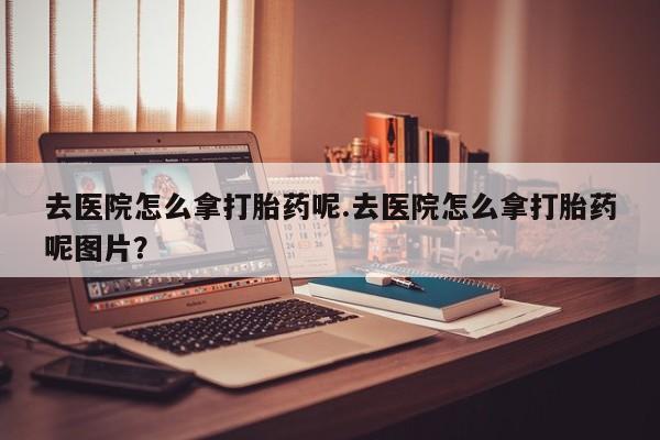 打胎药在线购买去医院怎么拿打胎药呢.去医院怎么拿打胎药呢图片？