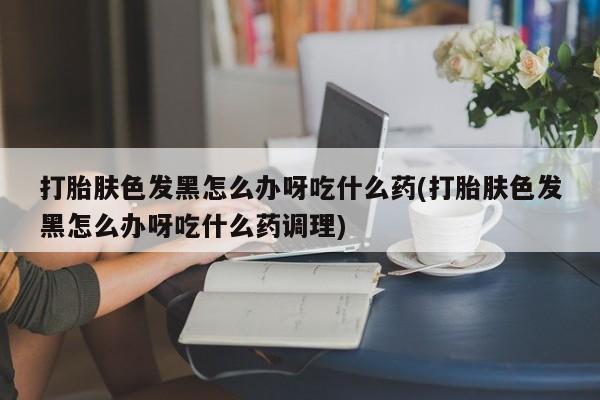 打胎药在线购买打胎肤色发黑怎么办呀吃什么药(打胎肤色发黑怎么办呀吃什么药调理)