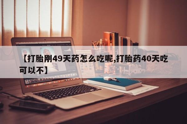 打胎药在线购买【打胎刚49天药怎么吃呢,打胎药40天吃可以不】