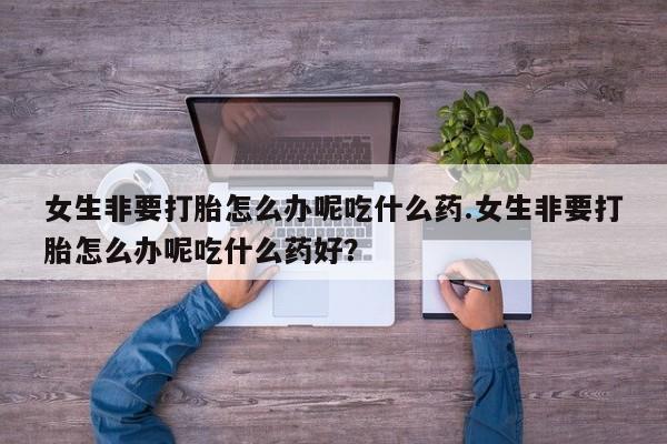 打胎药在线购买女生非要打胎怎么办呢吃什么药.女生非要打胎怎么办呢吃什么药好？