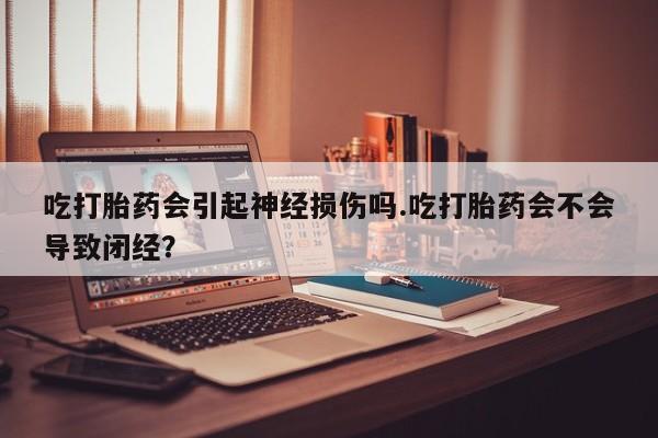 打胎药在线购买吃打胎药会引起神经损伤吗.吃打胎药会不会导致闭经？
