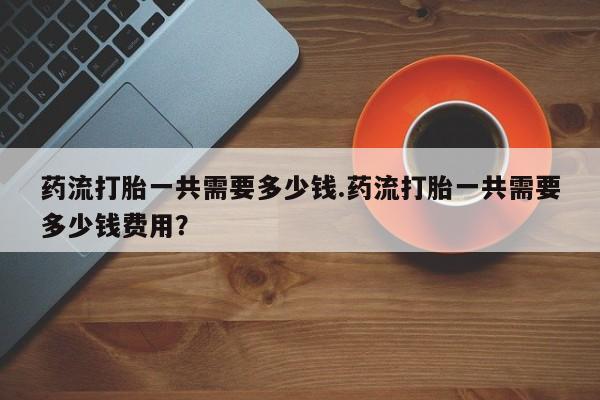 打胎药在线购买药流打胎一共需要多少钱.药流打胎一共需要多少钱费用？