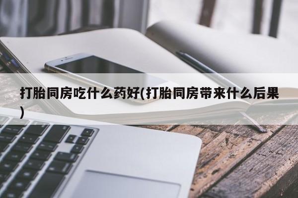 打胎药在线购买打胎同房吃什么药好(打胎同房带来什么后果)