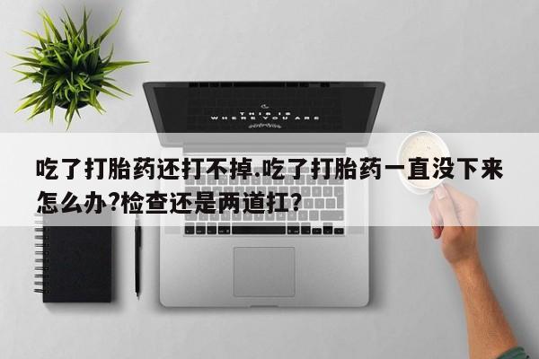 打胎药在线购买吃了打胎药还打不掉.吃了打胎药一直没下来怎么办?检查还是两道扛？