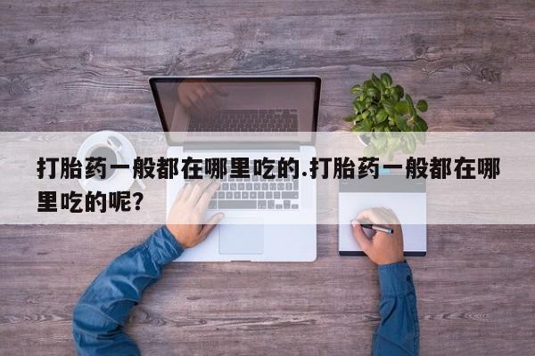打胎药在线购买打胎药一般都在哪里吃的.打胎药一般都在哪里吃的呢？