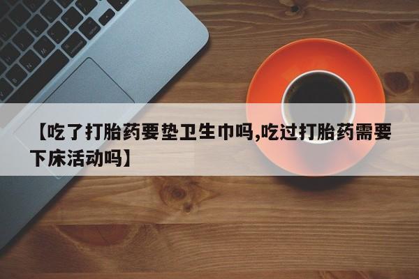 打胎药在线购买【吃了打胎药要垫卫生巾吗,吃过打胎药需要下床活动吗】