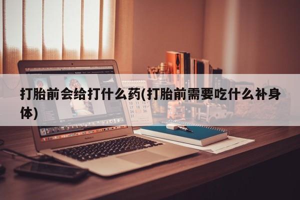 打胎药在线购买打胎前会给打什么药(打胎前需要吃什么补身体)