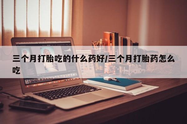 打胎药在线购买三个月打胎吃的什么药好/三个月打胎药怎么吃