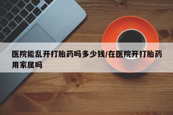 打胎药在线购买医院能乱开打胎药吗多少钱/在医院开打胎药用家属吗