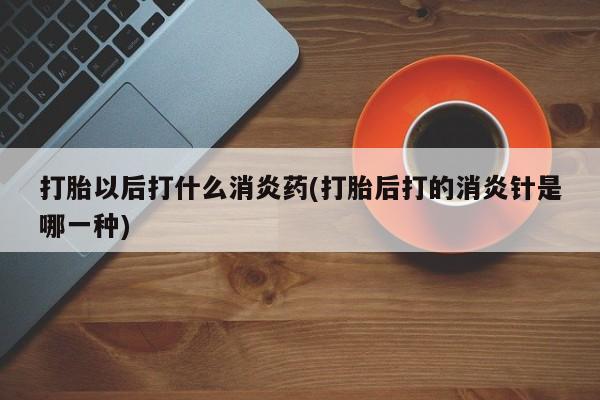 打胎药在线购买打胎以后打什么消炎药(打胎后打的消炎针是哪一种)
