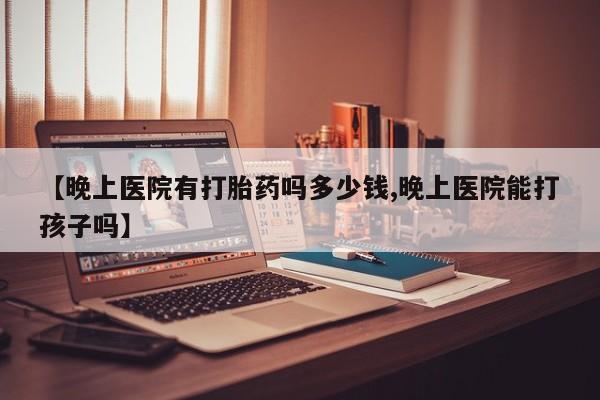 打胎药在线购买【晚上医院有打胎药吗多少钱,晚上医院能打孩子吗】