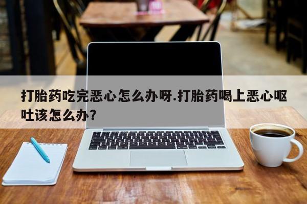 打胎药在线购买打胎药吃完恶心怎么办呀.打胎药喝上恶心呕吐该怎么办？